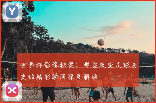 世界杯影像档案:那些改变足球历史的精彩瞬间深度解读