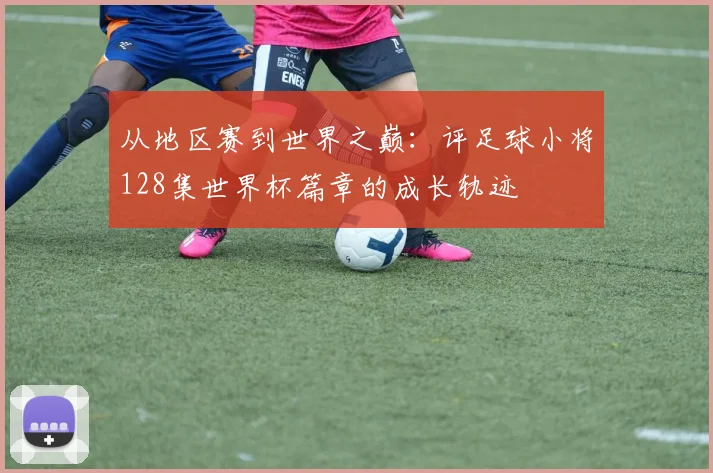 从地区赛到世界之巅：评足球小将128集世界杯篇章的成长轨迹