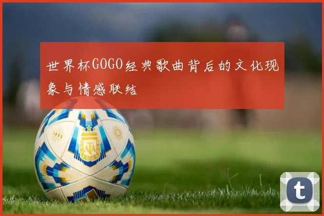 世界杯GOGO经典歌曲背后的文化现象与情感联结