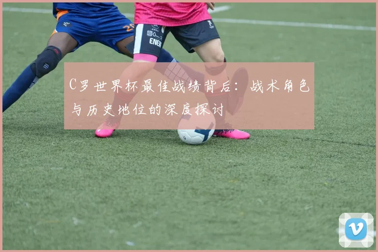 C罗世界杯最佳战绩背后:战术角色与历史地位的深度探讨