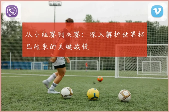 从小组赛到决赛：深入解析世界杯已结束的关键战役