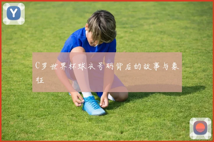 C罗世界杯球衣号码背后的故事与象征