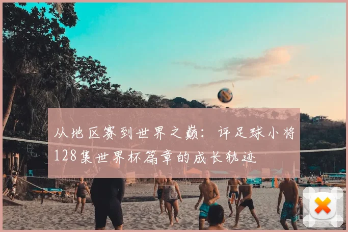 从地区赛到世界之巅：评足球小将128集世界杯篇章的成长轨迹
