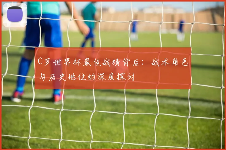 C罗世界杯最佳战绩背后:战术角色与历史地位的深度探讨