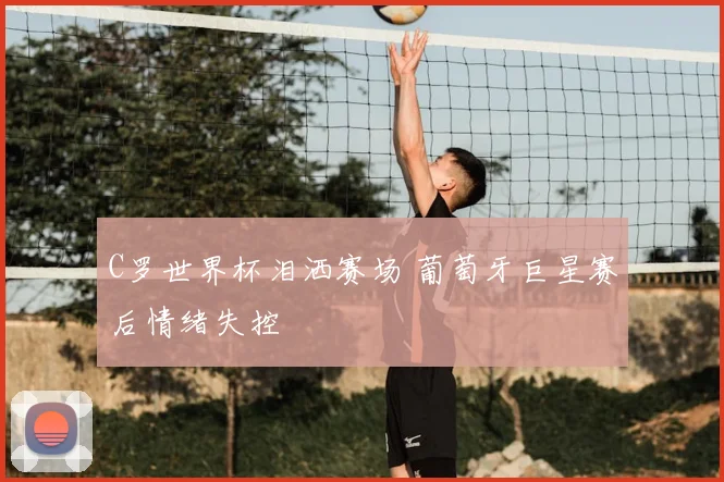 C罗世界杯泪洒赛场 葡萄牙巨星赛后情绪失控