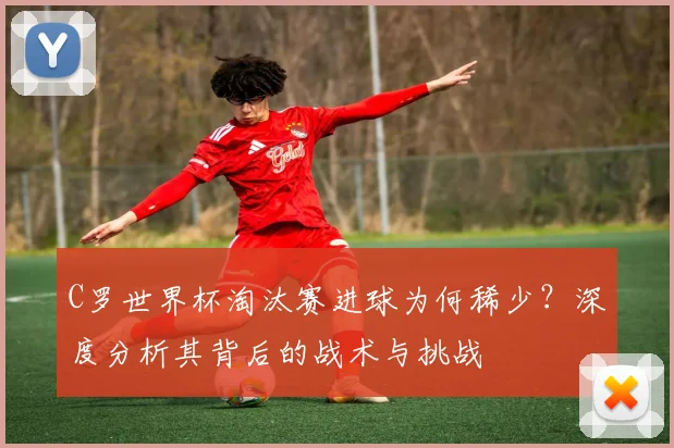 C罗世界杯淘汰赛进球为何稀少?深度分析其背后的战术与挑战
