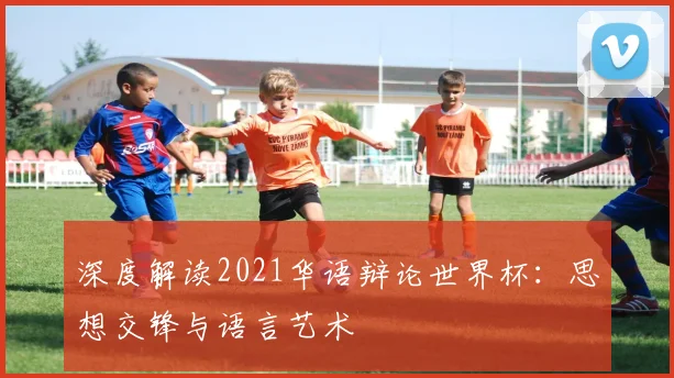 深度解读2021华语辩论世界杯：思想交锋与语言艺术