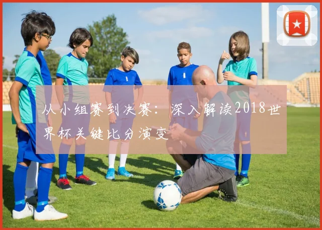 从小组赛到决赛：深入解读2018世界杯关键比分演变