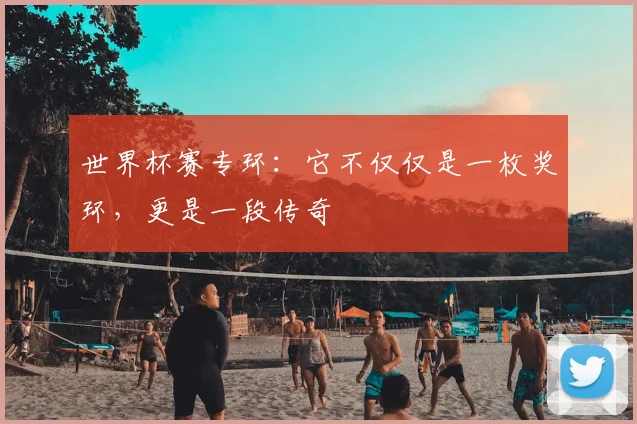 世界杯赛专环：它不仅仅是一枚奖环，更是一段传奇
