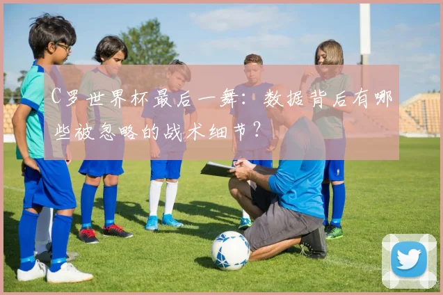 C罗世界杯最后一舞：数据背后有哪些被忽略的战术细节？