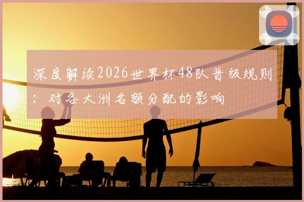 深度解读2026世界杯48队晋级规则：对各大洲名额分配的影响